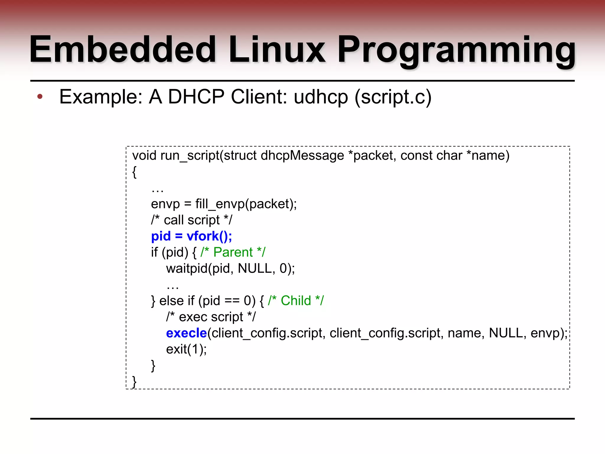 Embedded Linux Programming
• Example: A DHCP Client: udhcp (script.c)
void run_script(struct dhcpMessage *packet, const char *name)
{
…
envp = fill_envp(packet);
/* call script */
pid = vfork();
if (pid) { /* Parent */
waitpid(pid, NULL, 0);
…
} else if (pid == 0) { /* Child */
/* exec script */
execle(client_config.script, client_config.script, name, NULL, envp);
exit(1);
}
}
 