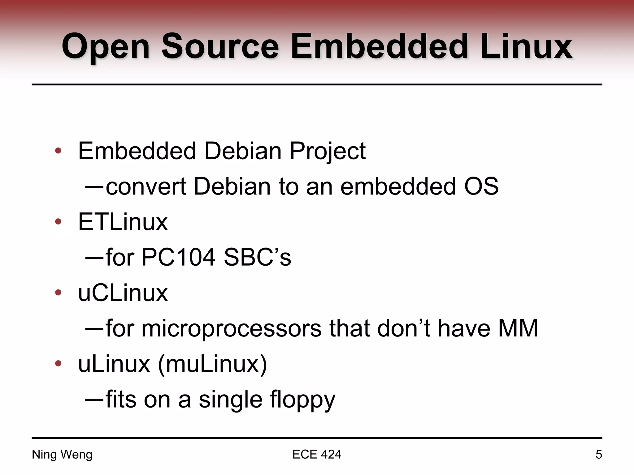 Open Source Embedded Linux
• Embedded Debian Project
─convert Debian to an embedded OS
• ETLinux
─for PC104 SBC’s
• uCLinux
─for microprocessors that don’t have MM
• uLinux (muLinux)
─fits on a single floppy
Ning Weng ECE 424 5
 