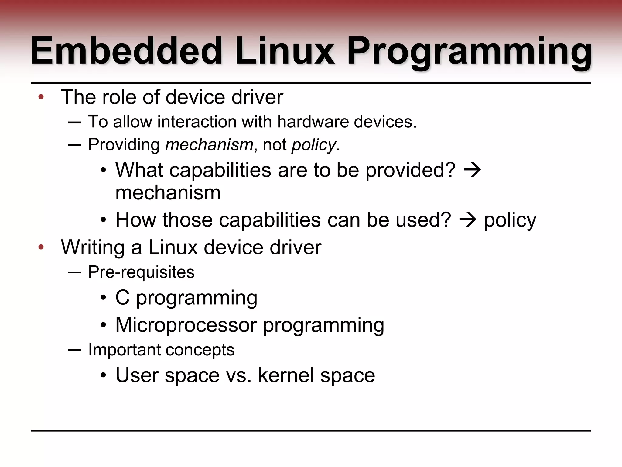 Embedded Linux Programming
• The role of device driver
─ To allow interaction with hardware devices.
─ Providing mechanism, not policy.
• What capabilities are to be provided? 
mechanism
• How those capabilities can be used?  policy
• Writing a Linux device driver
─ Pre-requisites
• C programming
• Microprocessor programming
─ Important concepts
• User space vs. kernel space
 