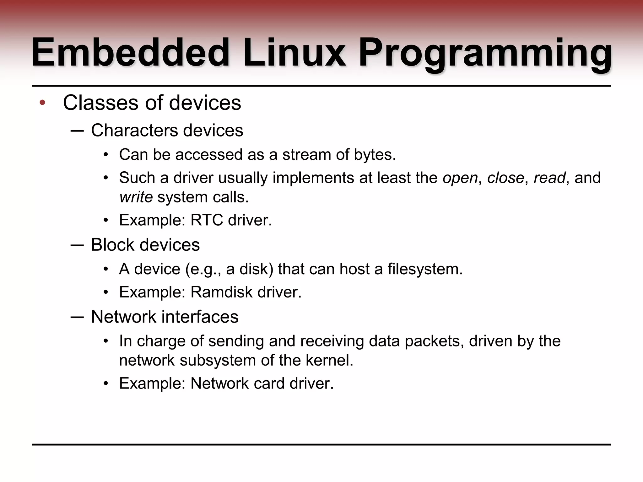 Embedded Linux Programming
• Classes of devices
─ Characters devices
• Can be accessed as a stream of bytes.
• Such a driver usually implements at least the open, close, read, and
write system calls.
• Example: RTC driver.
─ Block devices
• A device (e.g., a disk) that can host a filesystem.
• Example: Ramdisk driver.
─ Network interfaces
• In charge of sending and receiving data packets, driven by the
network subsystem of the kernel.
• Example: Network card driver.
 