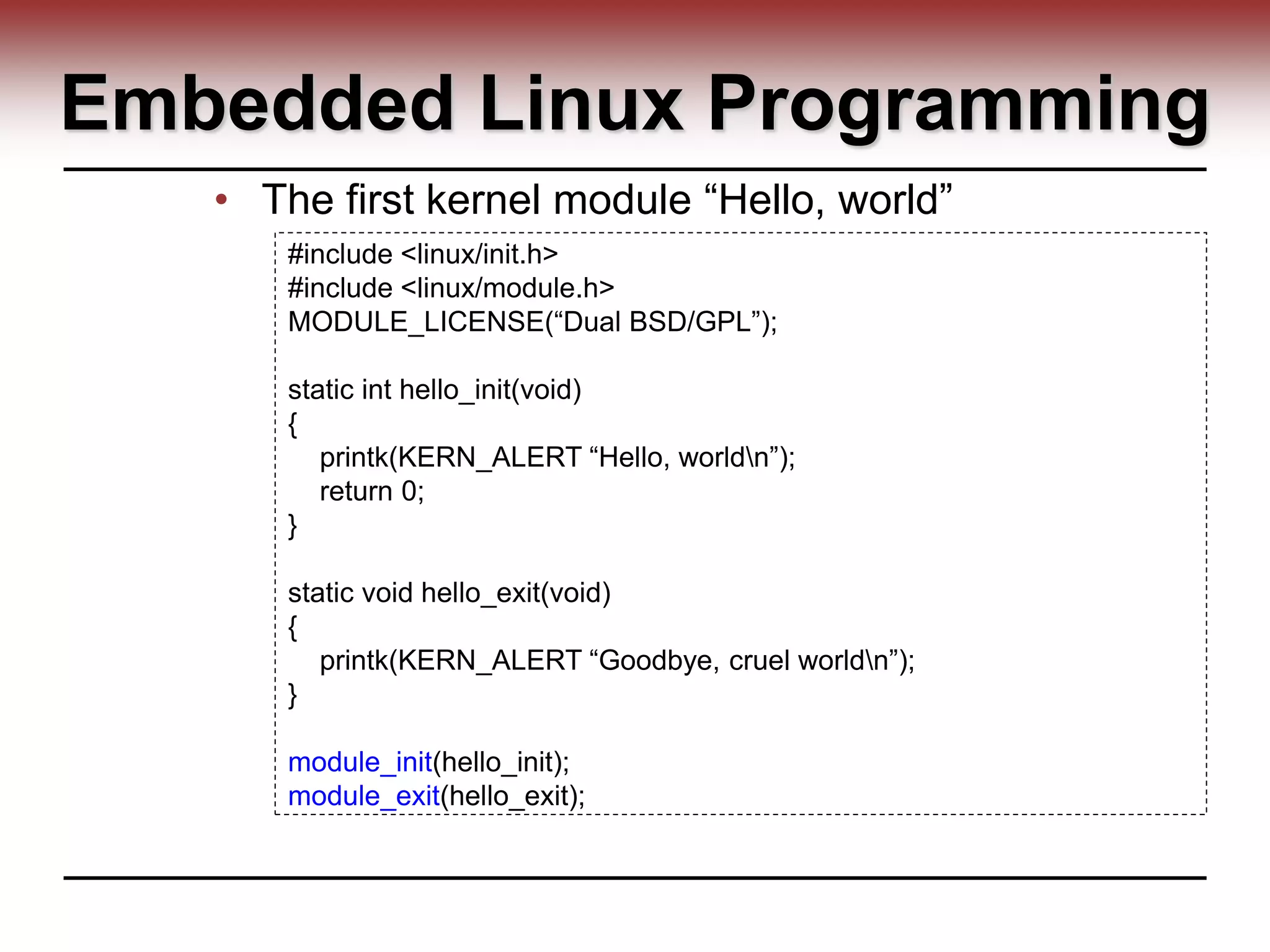 Embedded Linux Programming
• The first kernel module “Hello, world”
#include <linux/init.h>
#include <linux/module.h>
MODULE_LICENSE(“Dual BSD/GPL”);
static int hello_init(void)
{
printk(KERN_ALERT “Hello, worldn”);
return 0;
}
static void hello_exit(void)
{
printk(KERN_ALERT “Goodbye, cruel worldn”);
}
module_init(hello_init);
module_exit(hello_exit);
 