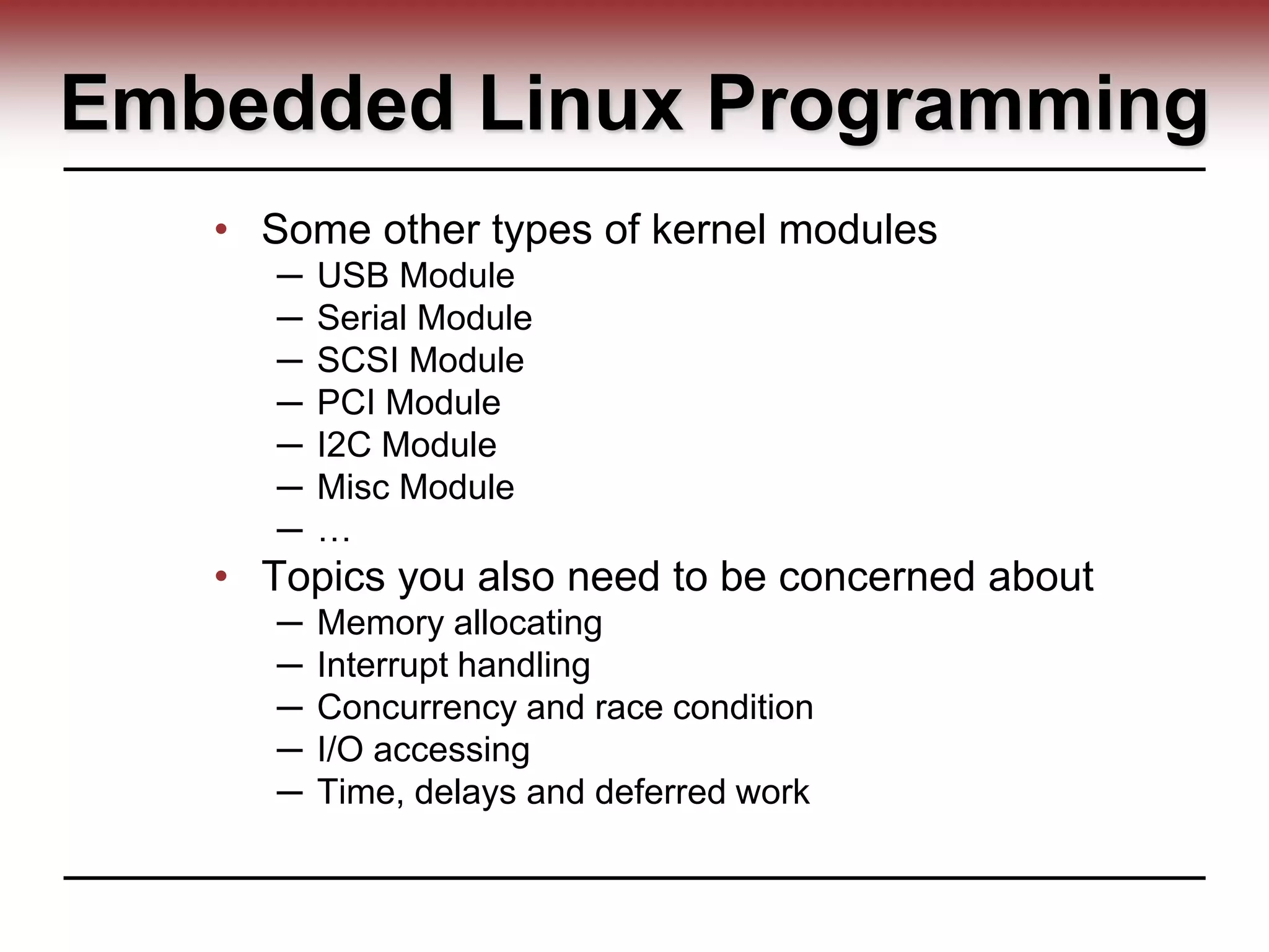 Embedded Linux Programming
• Some other types of kernel modules
─ USB Module
─ Serial Module
─ SCSI Module
─ PCI Module
─ I2C Module
─ Misc Module
─ …
• Topics you also need to be concerned about
─ Memory allocating
─ Interrupt handling
─ Concurrency and race condition
─ I/O accessing
─ Time, delays and deferred work
 