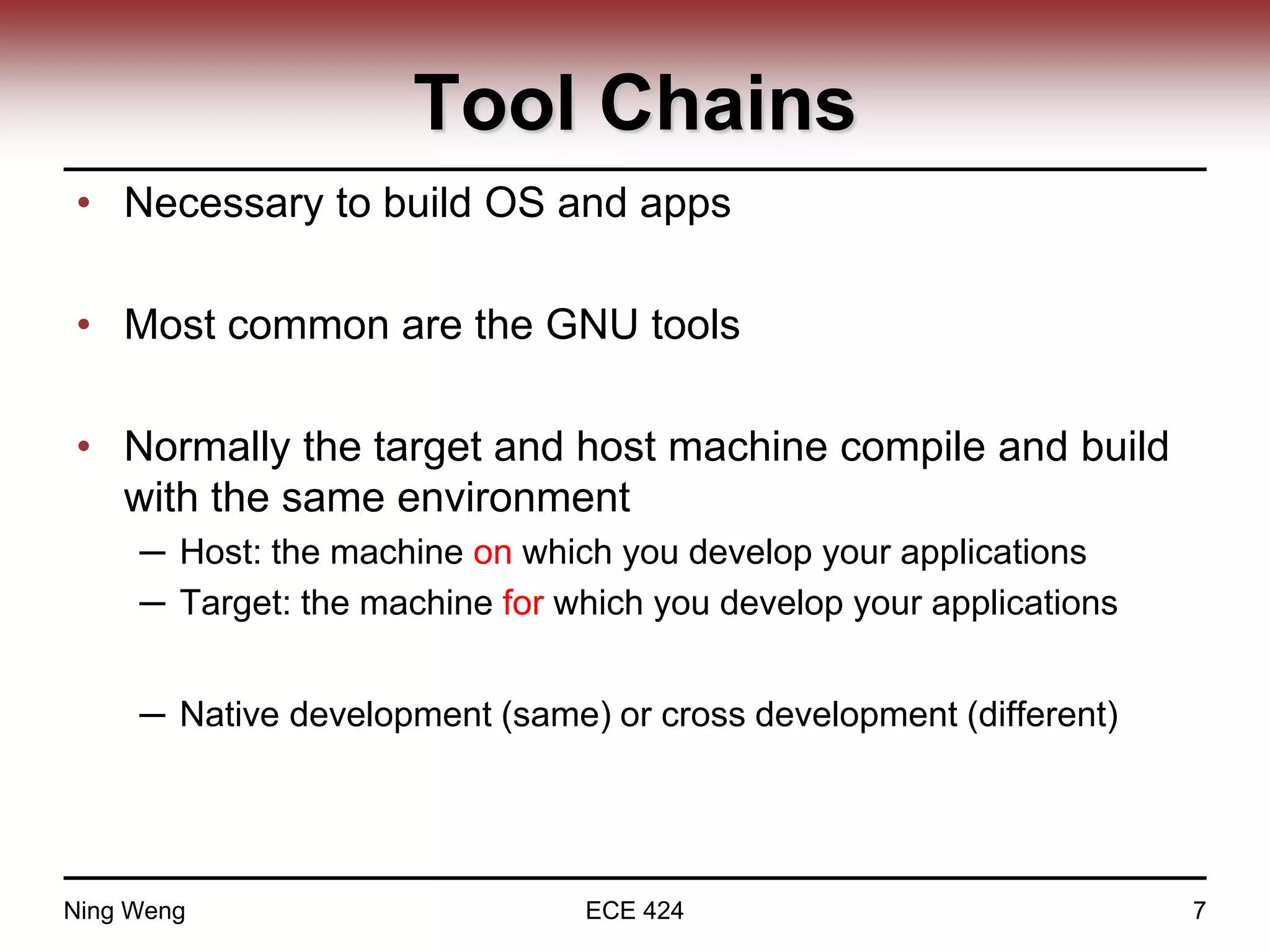 Tool Chains
• Necessary to build OS and apps
• Most common are the GNU tools
• Normally the target and host machine compile and build
with the same environment
─ Host: the machine on which you develop your applications
─ Target: the machine for which you develop your applications
─ Native development (same) or cross development (different)
Ning Weng ECE 424 7
 