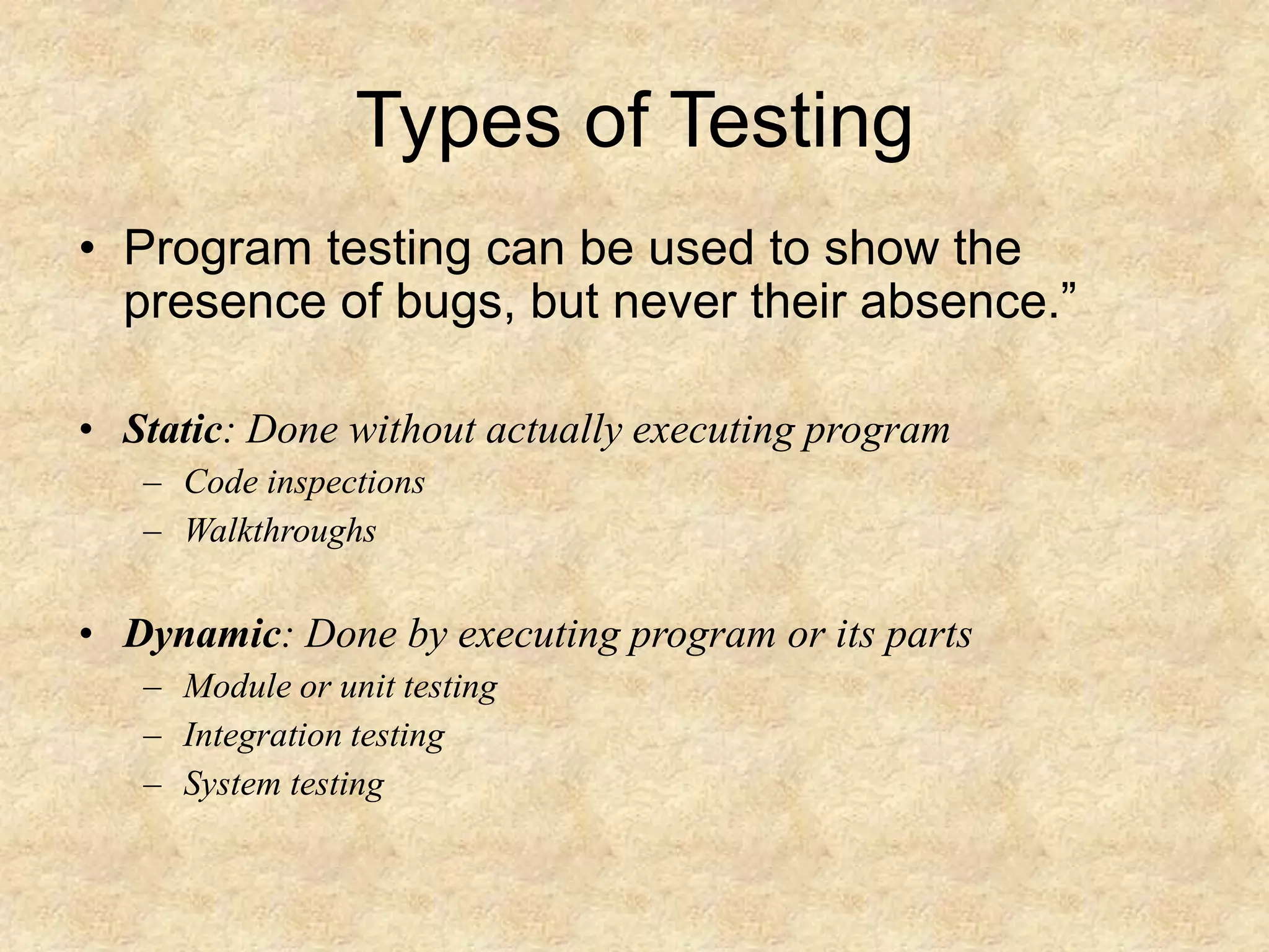 Types of Testing • Program testing can be used to show the presence of bugs, but never their absence.” • Static: Done without actually executing program – Code inspections – Walkthroughs • Dynamic: Done by executing program or its parts – Module or unit testing – Integration testing – System testing 