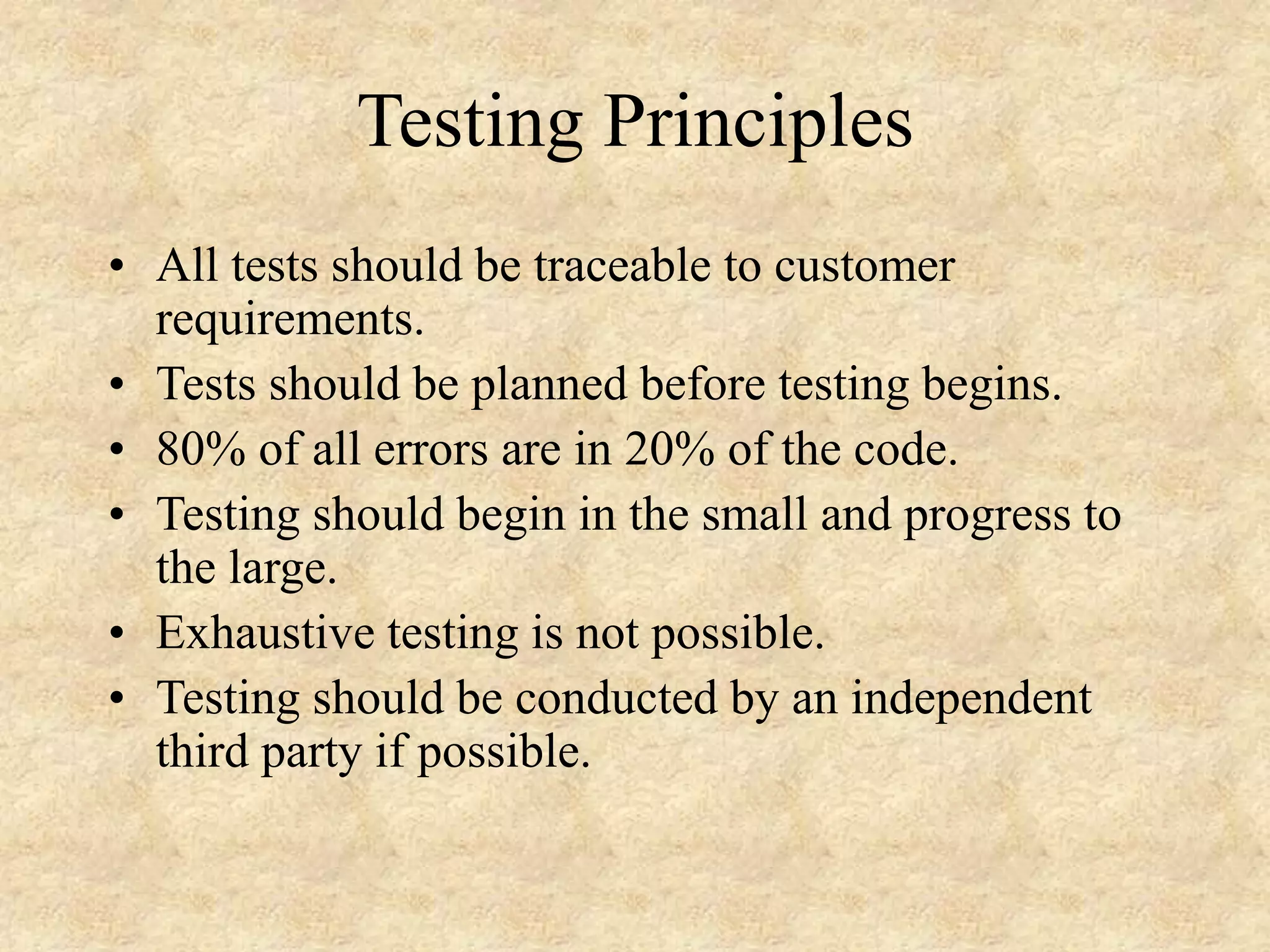 Testing Principles • All tests should be traceable to customer requirements. • Tests should be planned before testing begins. • 80% of all errors are in 20% of the code. • Testing should begin in the small and progress to the large. • Exhaustive testing is not possible. • Testing should be conducted by an independent third party if possible. 