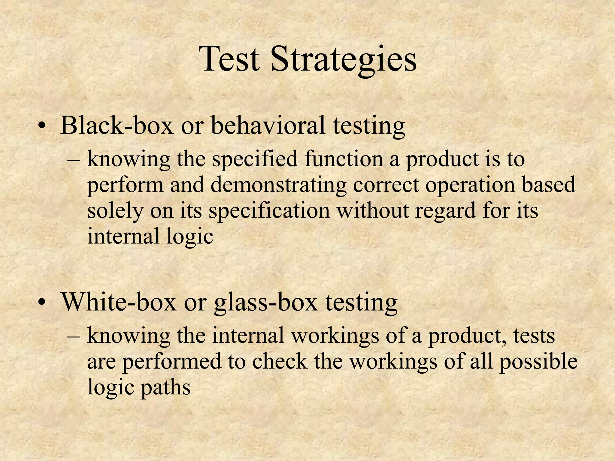 Test Strategies • Black-box or behavioral testing – knowing the specified function a product is to perform and demonstrating correct operation based solely on its specification without regard for its internal logic • White-box or glass-box testing – knowing the internal workings of a product, tests are performed to check the workings of all possible logic paths 