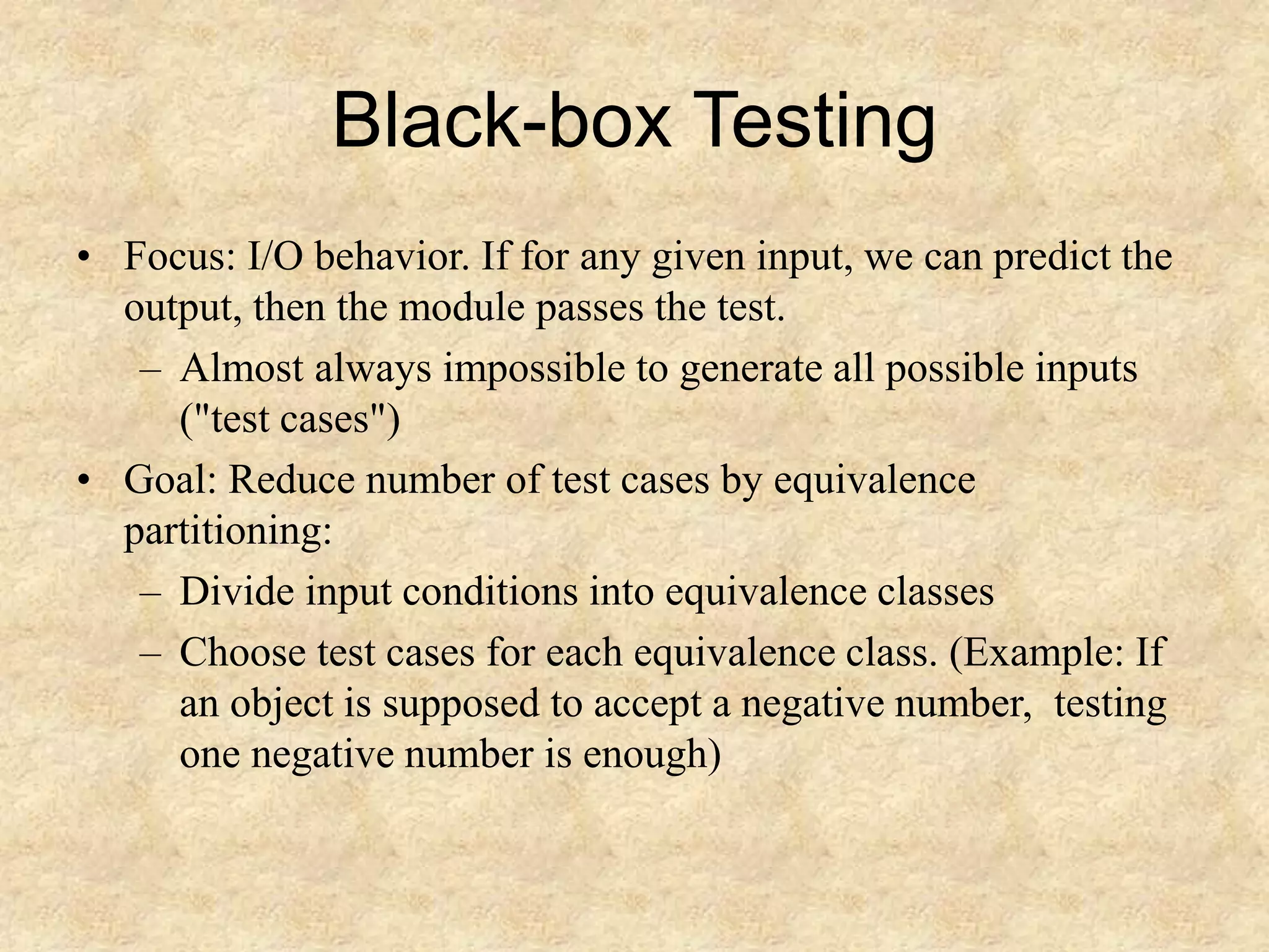 Black-box Testing • Focus: I/O behavior. If for any given input, we can predict the output, then the module passes the test. – Almost always impossible to generate all possible inputs ("test cases") • Goal: Reduce number of test cases by equivalence partitioning: – Divide input conditions into equivalence classes – Choose test cases for each equivalence class. (Example: If an object is supposed to accept a negative number, testing one negative number is enough) 