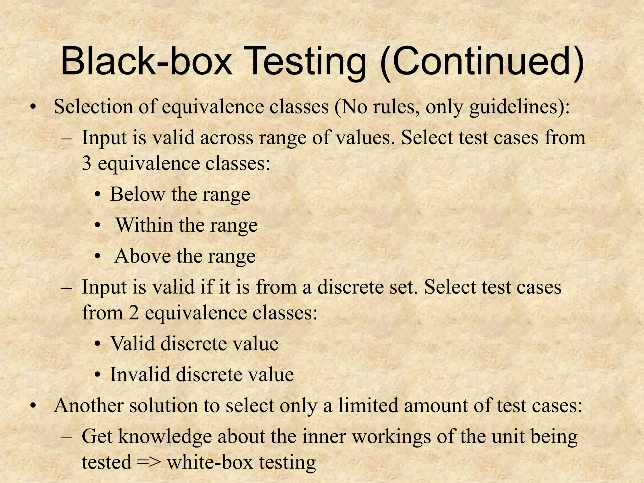 Black-box Testing (Continued) • Selection of equivalence classes (No rules, only guidelines): – Input is valid across range of values. Select test cases from 3 equivalence classes: • Below the range • Within the range • Above the range – Input is valid if it is from a discrete set. Select test cases from 2 equivalence classes: • Valid discrete value • Invalid discrete value • Another solution to select only a limited amount of test cases: – Get knowledge about the inner workings of the unit being tested => white-box testing 