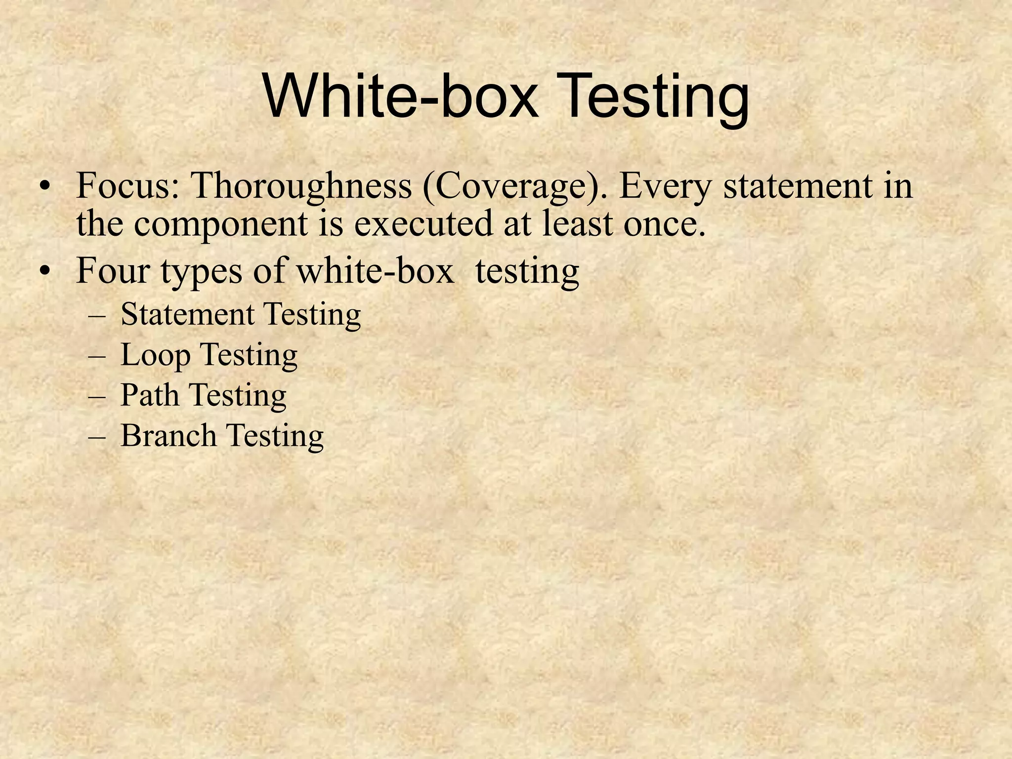 White-box Testing • Focus: Thoroughness (Coverage). Every statement in the component is executed at least once. • Four types of white-box testing – Statement Testing – Loop Testing – Path Testing – Branch Testing 