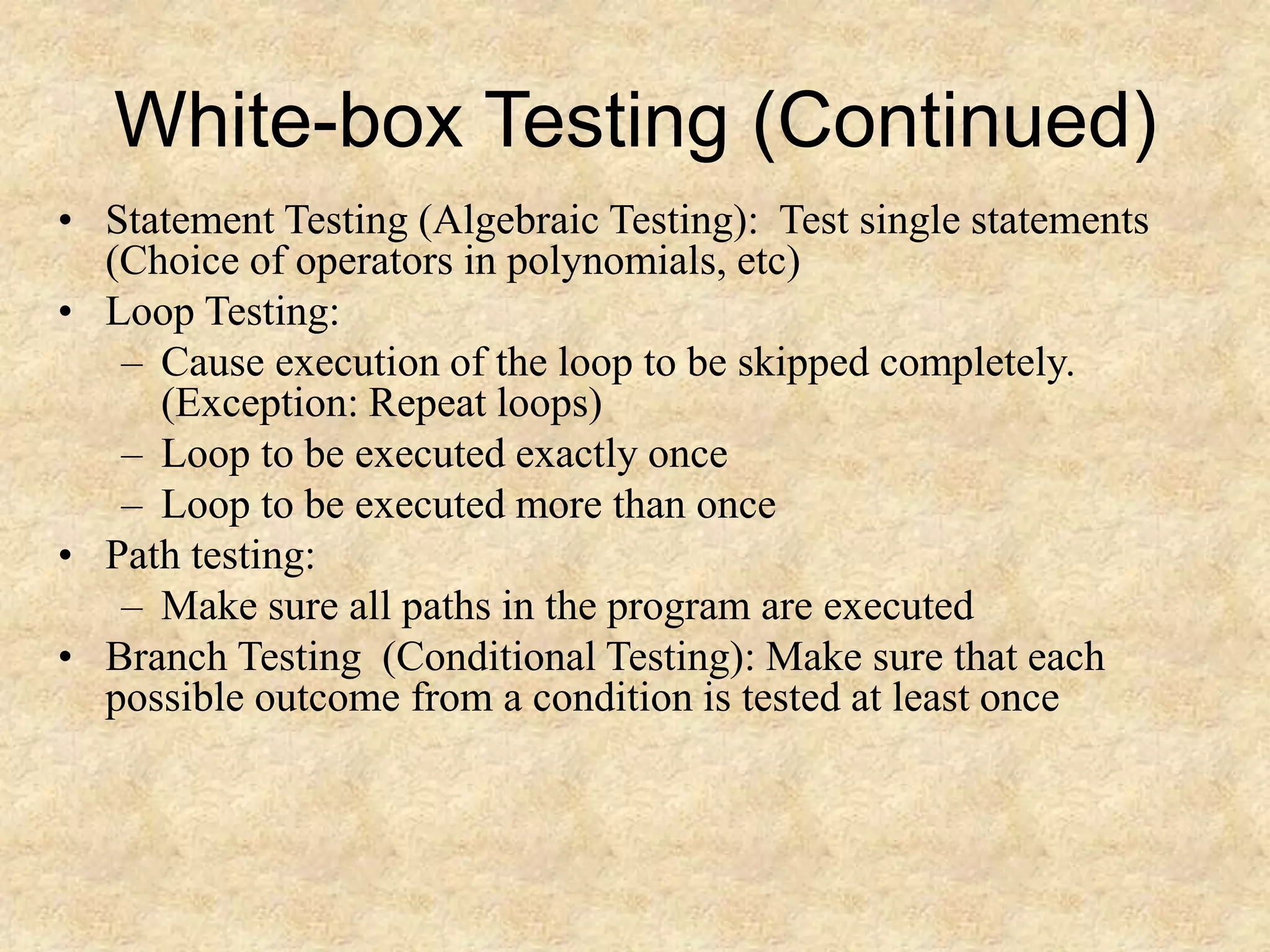 White-box Testing (Continued) • Statement Testing (Algebraic Testing): Test single statements (Choice of operators in polynomials, etc) • Loop Testing: – Cause execution of the loop to be skipped completely. (Exception: Repeat loops) – Loop to be executed exactly once – Loop to be executed more than once • Path testing: – Make sure all paths in the program are executed • Branch Testing (Conditional Testing): Make sure that each possible outcome from a condition is tested at least once 