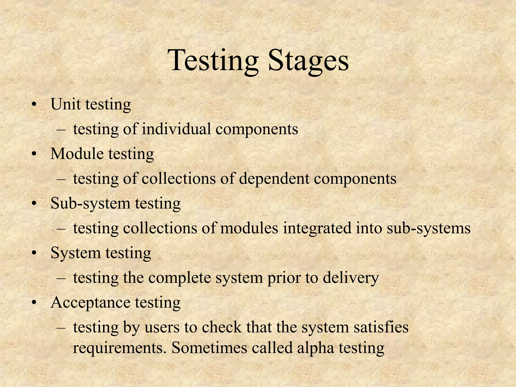 • Unit testing – testing of individual components • Module testing – testing of collections of dependent components • Sub-system testing – testing collections of modules integrated into sub-systems • System testing – testing the complete system prior to delivery • Acceptance testing – testing by users to check that the system satisfies requirements. Sometimes called alpha testing Testing Stages 
