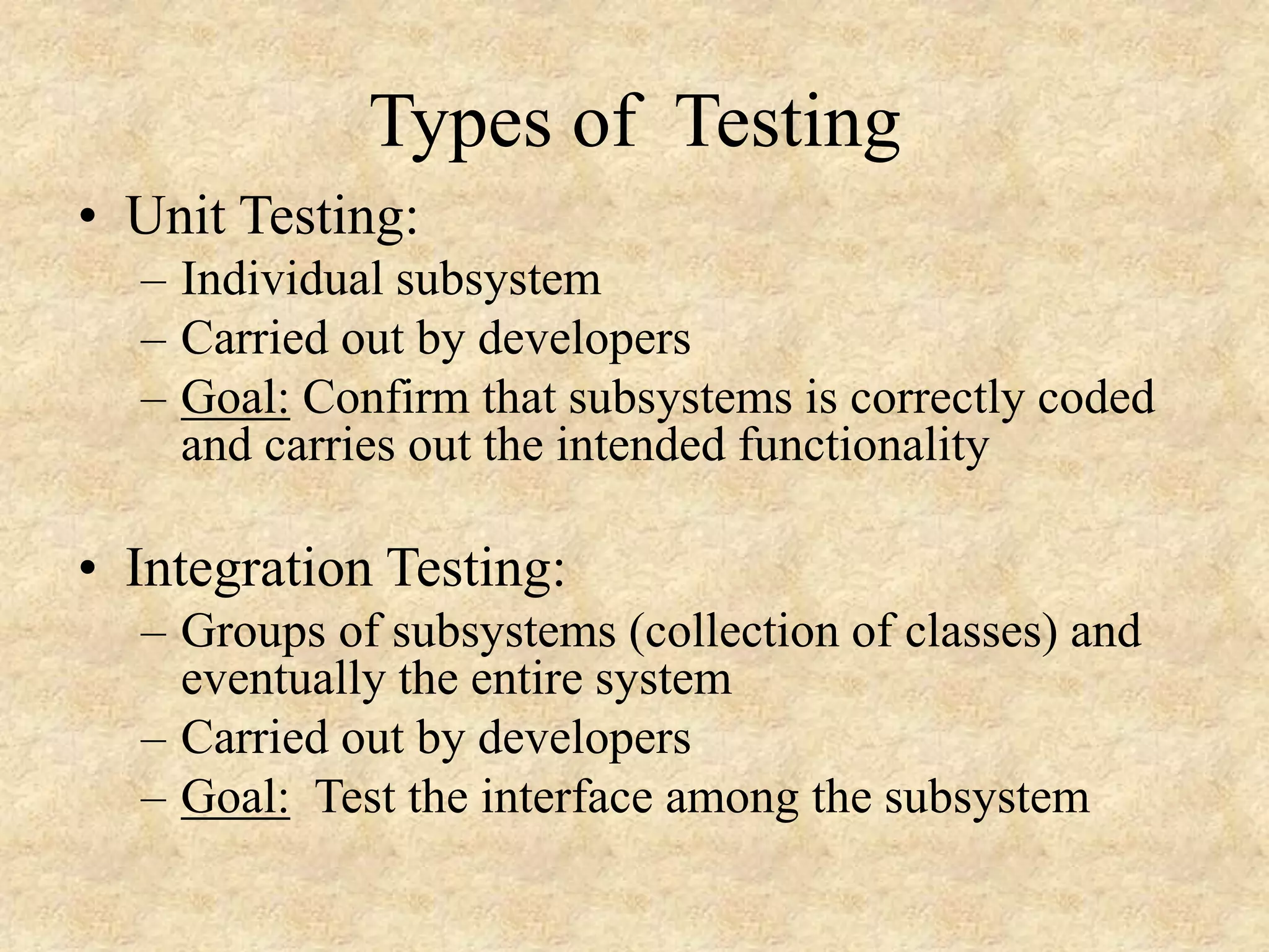 Types of Testing • Unit Testing: – Individual subsystem – Carried out by developers – Goal: Confirm that subsystems is correctly coded and carries out the intended functionality • Integration Testing: – Groups of subsystems (collection of classes) and eventually the entire system – Carried out by developers – Goal: Test the interface among the subsystem 