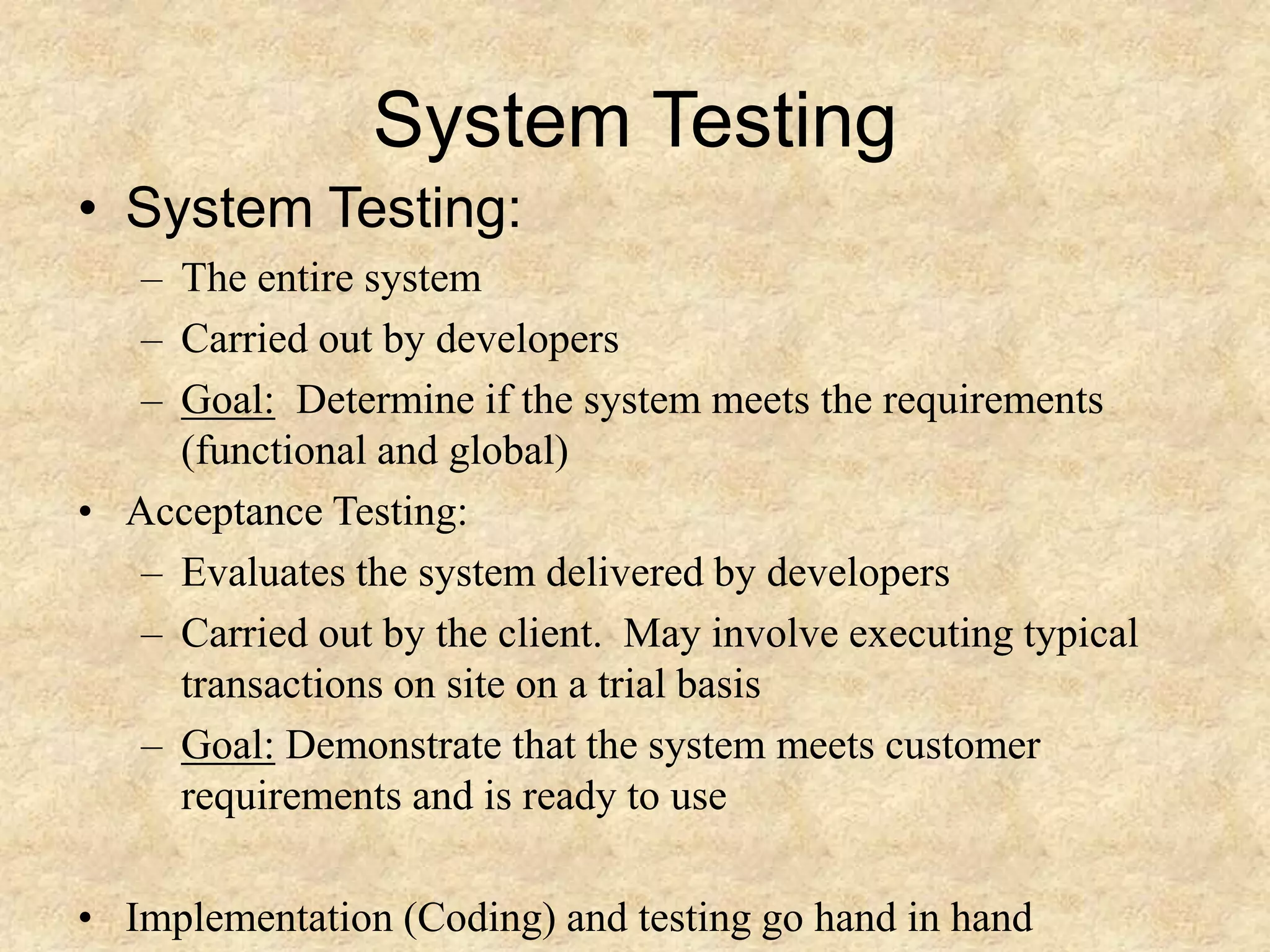 System Testing • System Testing: – The entire system – Carried out by developers – Goal: Determine if the system meets the requirements (functional and global) • Acceptance Testing: – Evaluates the system delivered by developers – Carried out by the client. May involve executing typical transactions on site on a trial basis – Goal: Demonstrate that the system meets customer requirements and is ready to use • Implementation (Coding) and testing go hand in hand 
