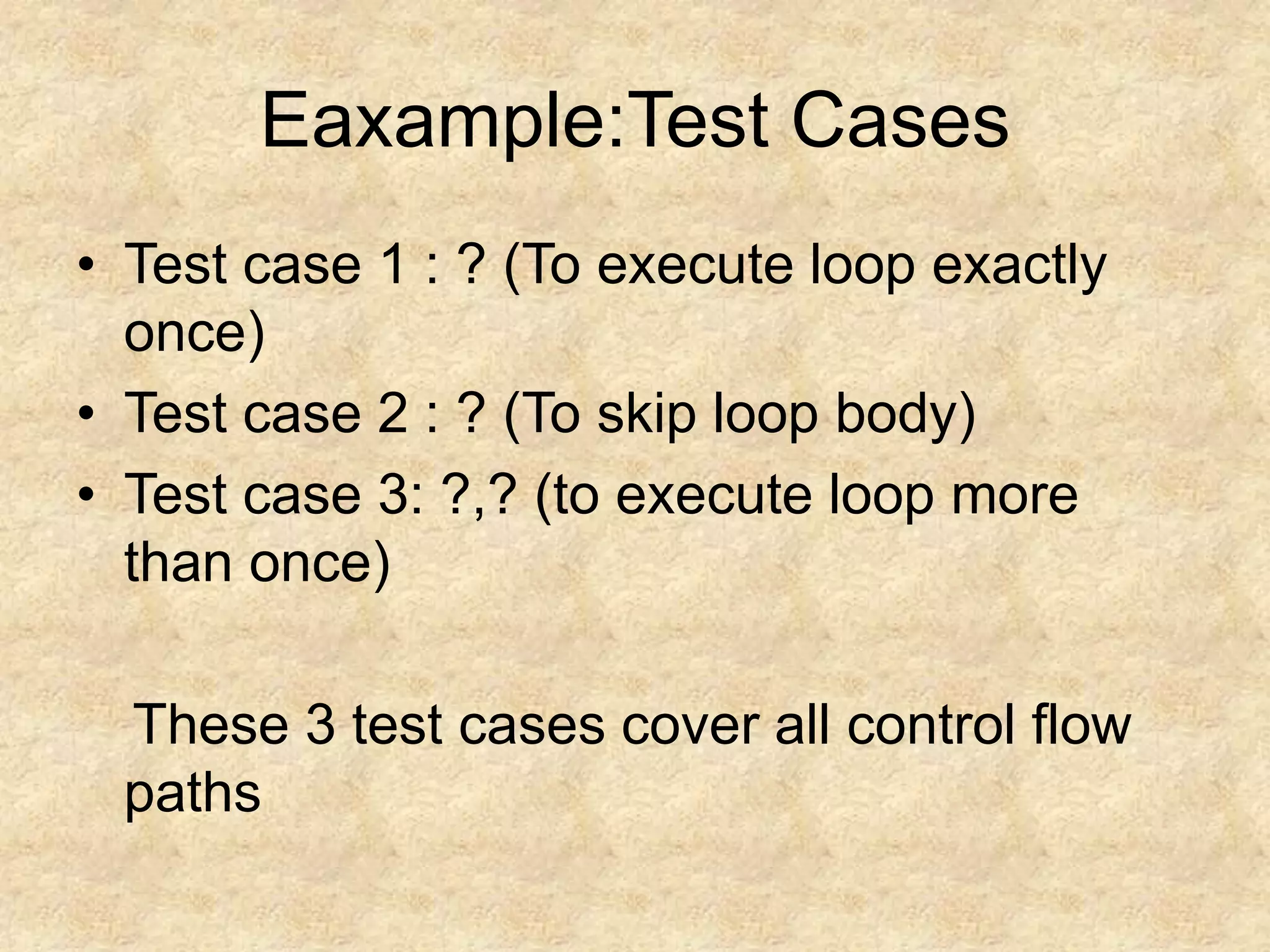 Eaxample:Test Cases • Test case 1 : ? (To execute loop exactly once) • Test case 2 : ? (To skip loop body) • Test case 3: ?,? (to execute loop more than once) These 3 test cases cover all control flow paths 