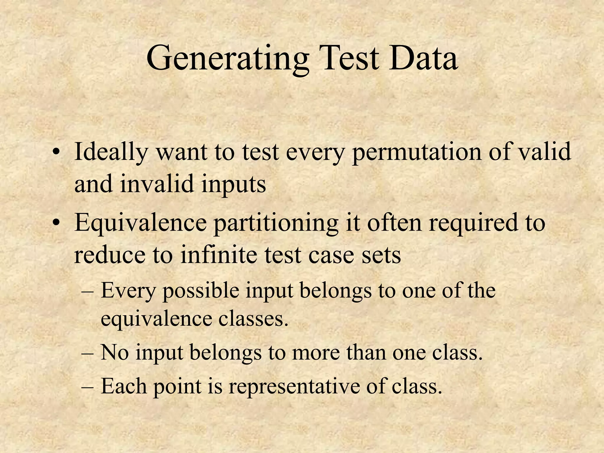 Generating Test Data • Ideally want to test every permutation of valid and invalid inputs • Equivalence partitioning it often required to reduce to infinite test case sets – Every possible input belongs to one of the equivalence classes. – No input belongs to more than one class. – Each point is representative of class. 
