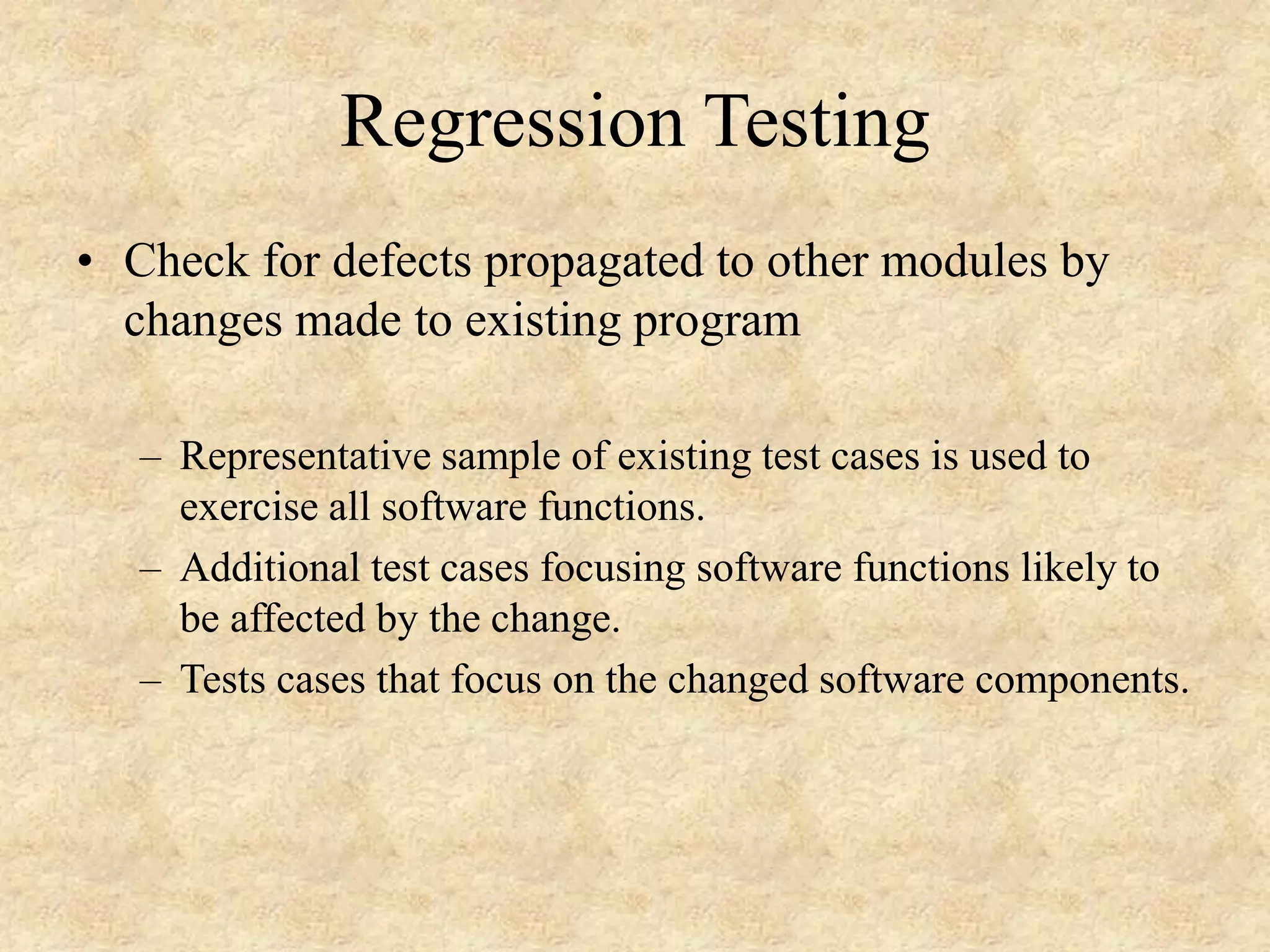Regression Testing • Check for defects propagated to other modules by changes made to existing program – Representative sample of existing test cases is used to exercise all software functions. – Additional test cases focusing software functions likely to be affected by the change. – Tests cases that focus on the changed software components. 
