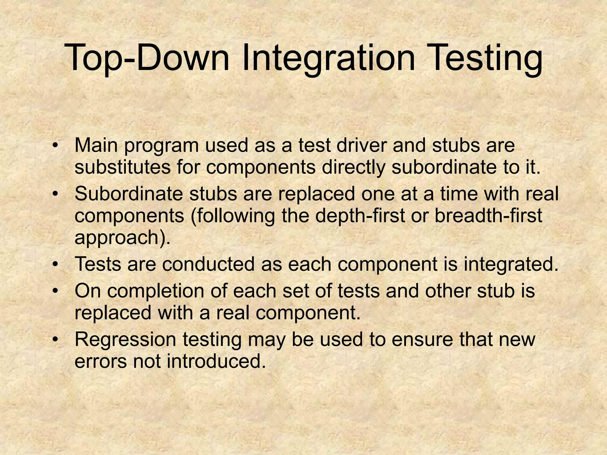 Top-Down Integration Testing • Main program used as a test driver and stubs are substitutes for components directly subordinate to it. • Subordinate stubs are replaced one at a time with real components (following the depth-first or breadth-first approach). • Tests are conducted as each component is integrated. • On completion of each set of tests and other stub is replaced with a real component. • Regression testing may be used to ensure that new errors not introduced. 