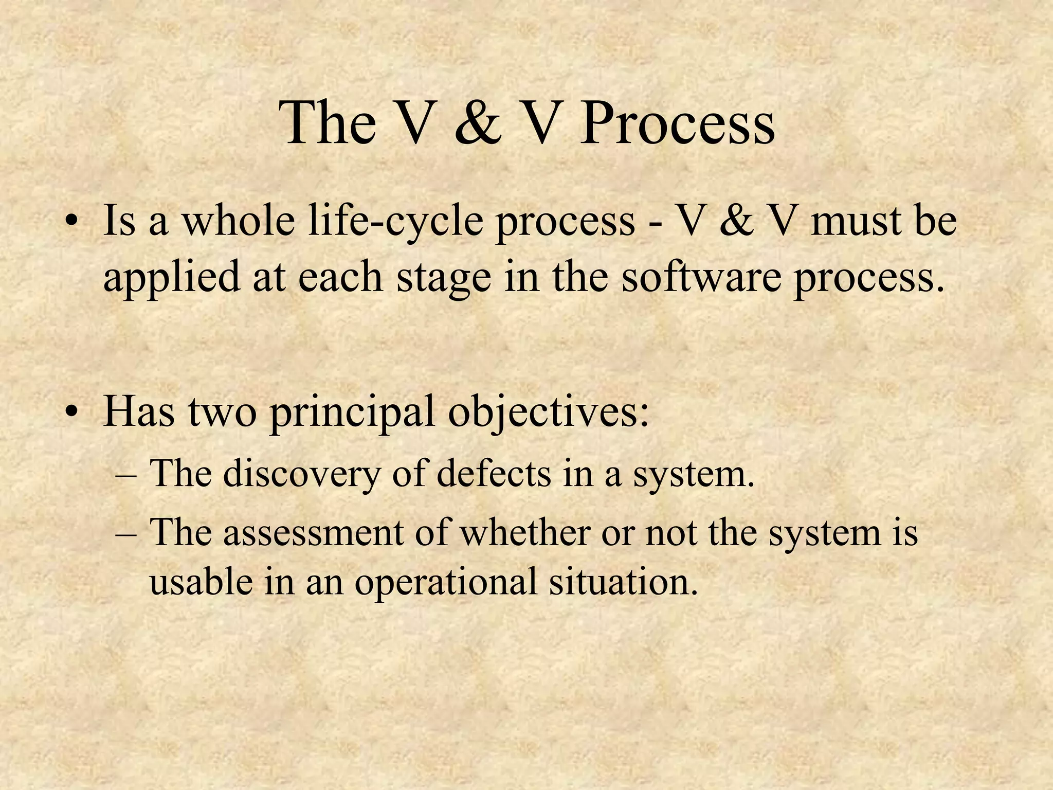 • Is a whole life-cycle process - V & V must be applied at each stage in the software process. • Has two principal objectives: – The discovery of defects in a system. – The assessment of whether or not the system is usable in an operational situation. The V & V Process 