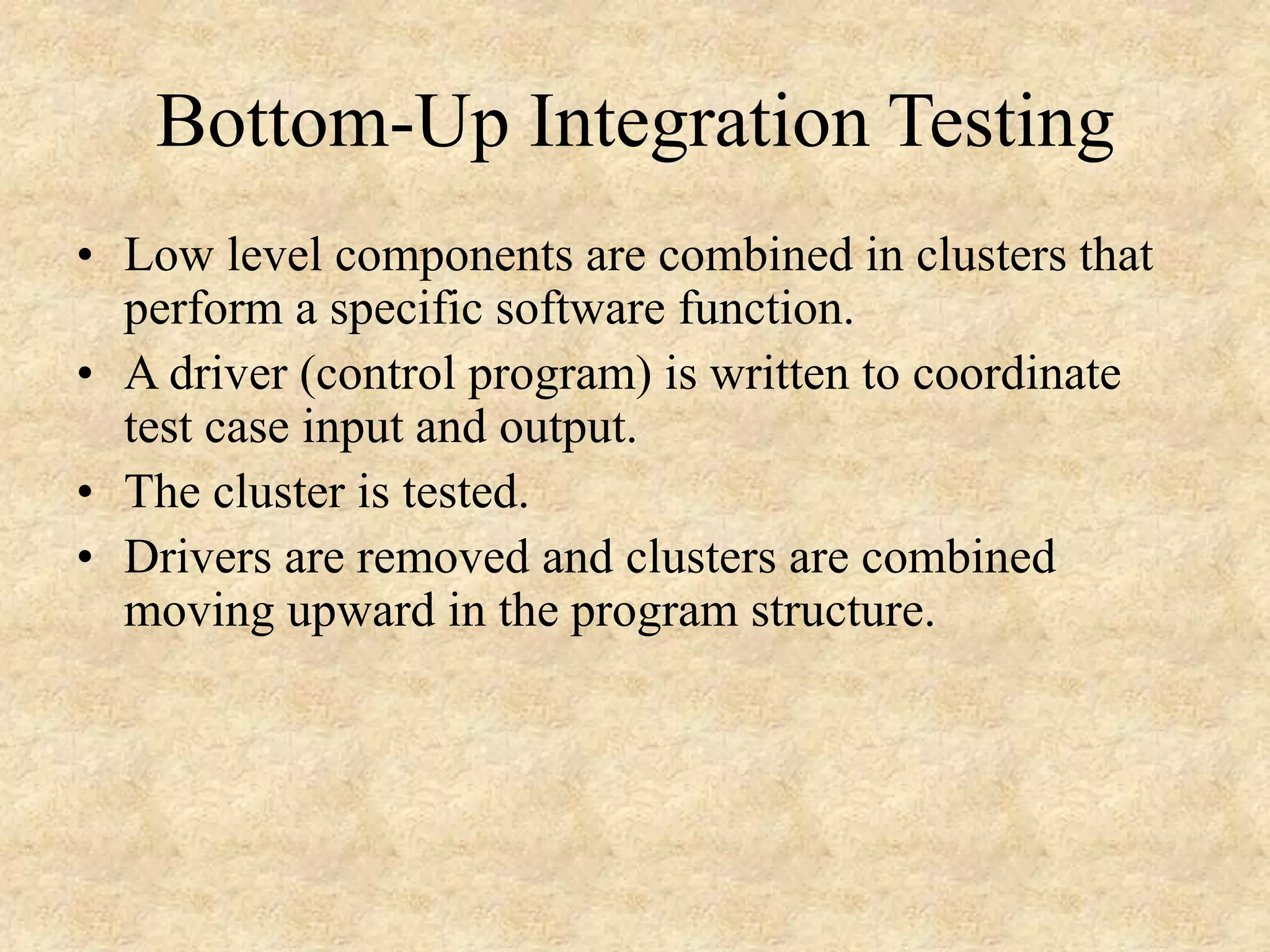Bottom-Up Integration Testing • Low level components are combined in clusters that perform a specific software function. • A driver (control program) is written to coordinate test case input and output. • The cluster is tested. • Drivers are removed and clusters are combined moving upward in the program structure. 