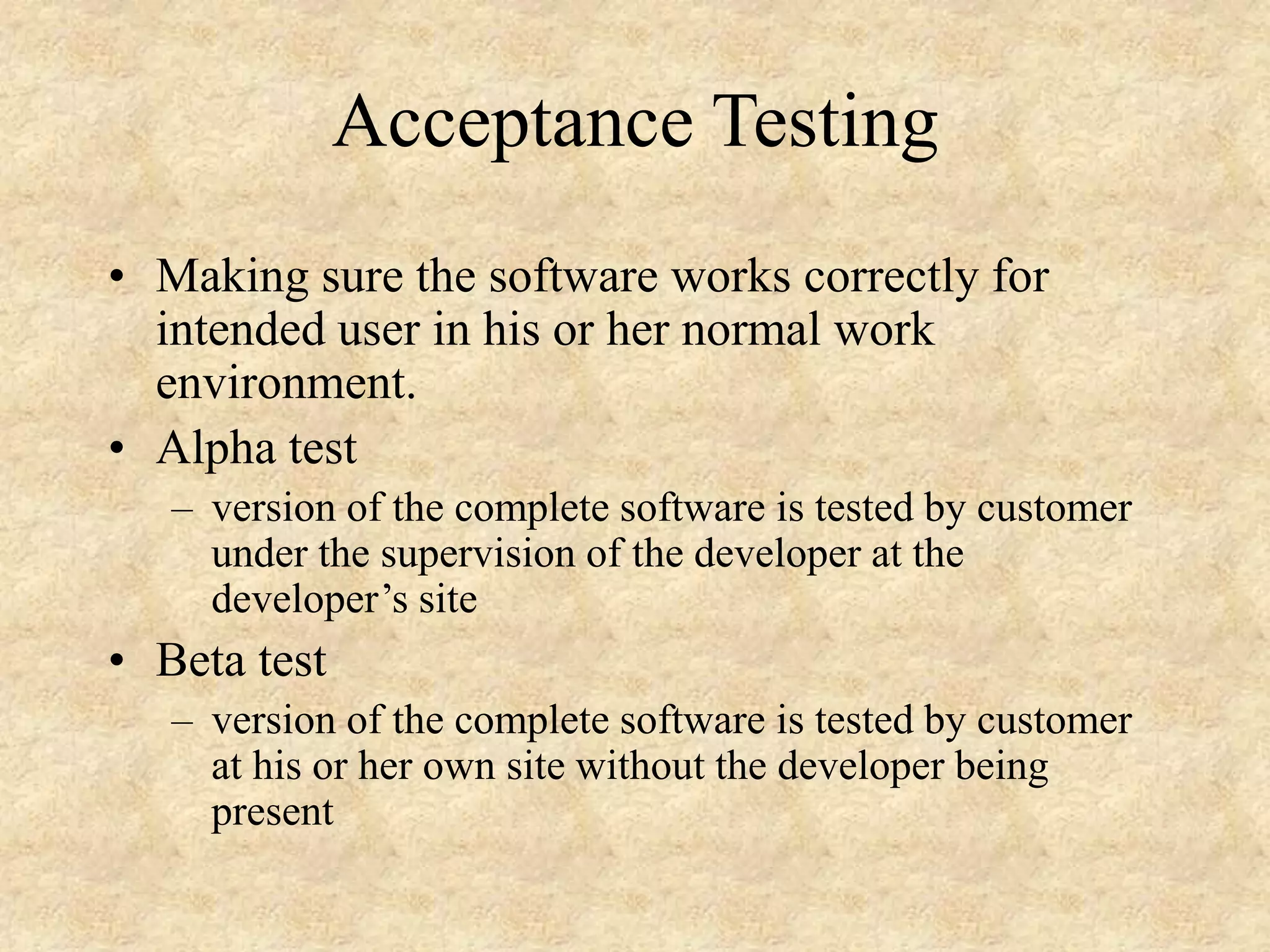Acceptance Testing • Making sure the software works correctly for intended user in his or her normal work environment. • Alpha test – version of the complete software is tested by customer under the supervision of the developer at the developer’s site • Beta test – version of the complete software is tested by customer at his or her own site without the developer being present 