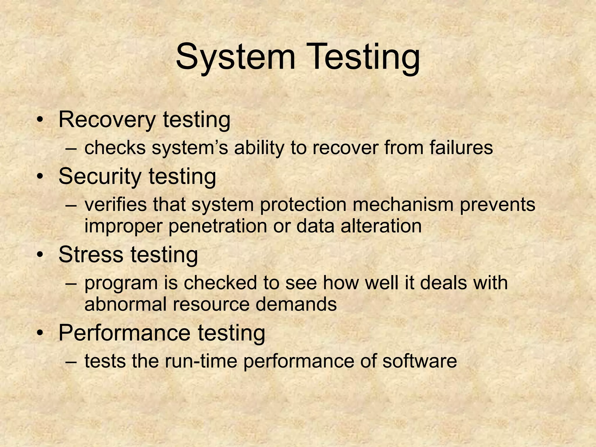 System Testing • Recovery testing – checks system’s ability to recover from failures • Security testing – verifies that system protection mechanism prevents improper penetration or data alteration • Stress testing – program is checked to see how well it deals with abnormal resource demands • Performance testing – tests the run-time performance of software 