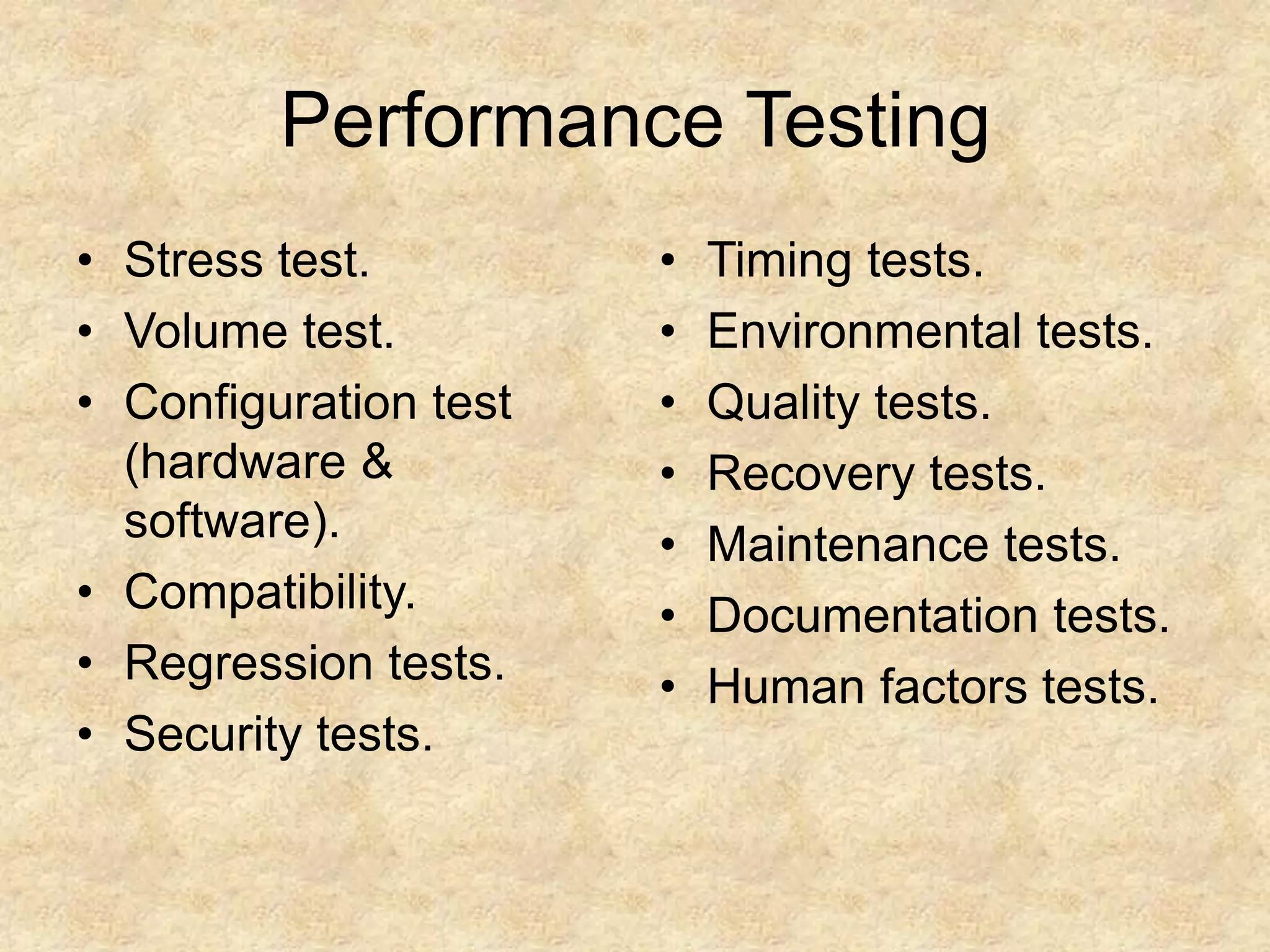 Performance Testing • Stress test. • Volume test. • Configuration test (hardware & software). • Compatibility. • Regression tests. • Security tests. • Timing tests. • Environmental tests. • Quality tests. • Recovery tests. • Maintenance tests. • Documentation tests. • Human factors tests. 