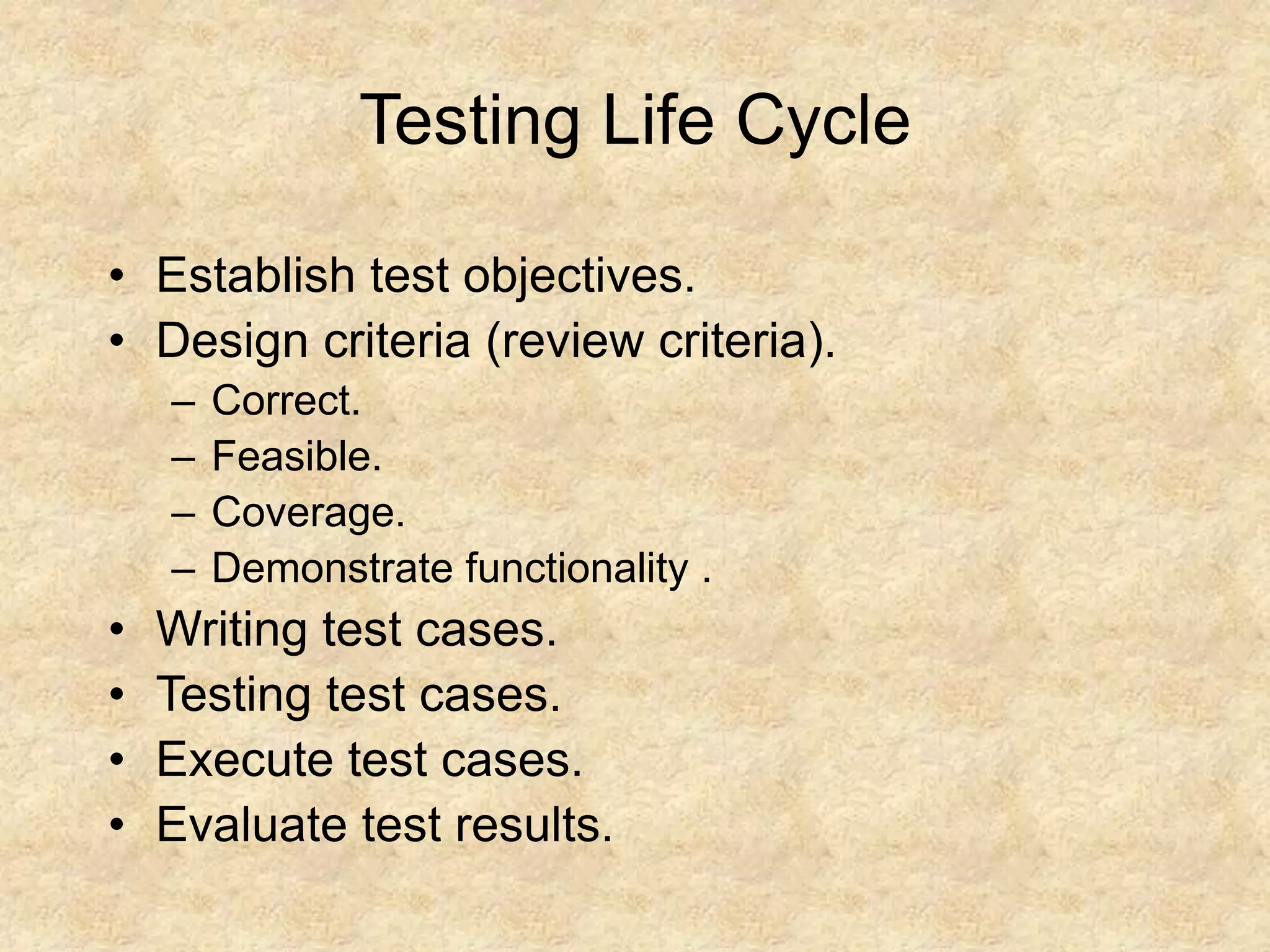Testing Life Cycle • Establish test objectives. • Design criteria (review criteria). – Correct. – Feasible. – Coverage. – Demonstrate functionality . • Writing test cases. • Testing test cases. • Execute test cases. • Evaluate test results. 