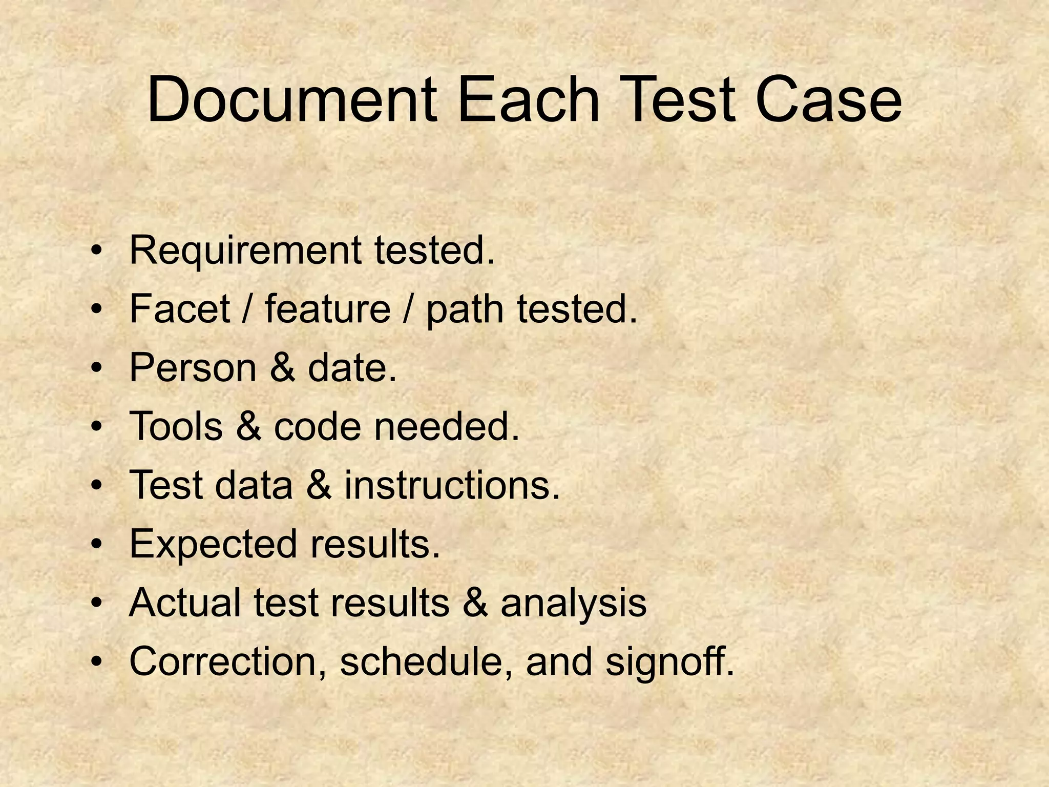 Document Each Test Case • Requirement tested. • Facet / feature / path tested. • Person & date. • Tools & code needed. • Test data & instructions. • Expected results. • Actual test results & analysis • Correction, schedule, and signoff. 