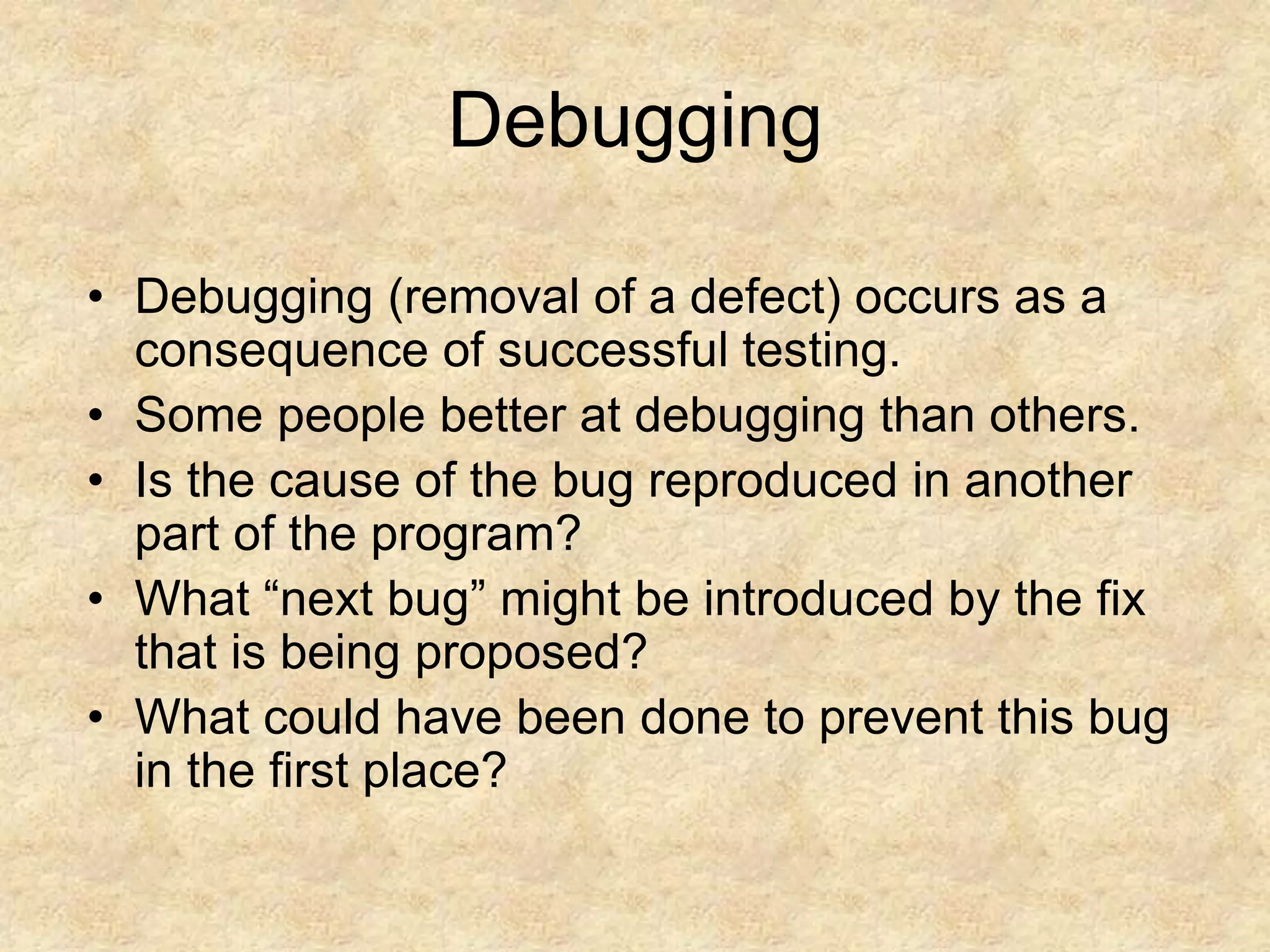 Debugging • Debugging (removal of a defect) occurs as a consequence of successful testing. • Some people better at debugging than others. • Is the cause of the bug reproduced in another part of the program? • What “next bug” might be introduced by the fix that is being proposed? • What could have been done to prevent this bug in the first place? 