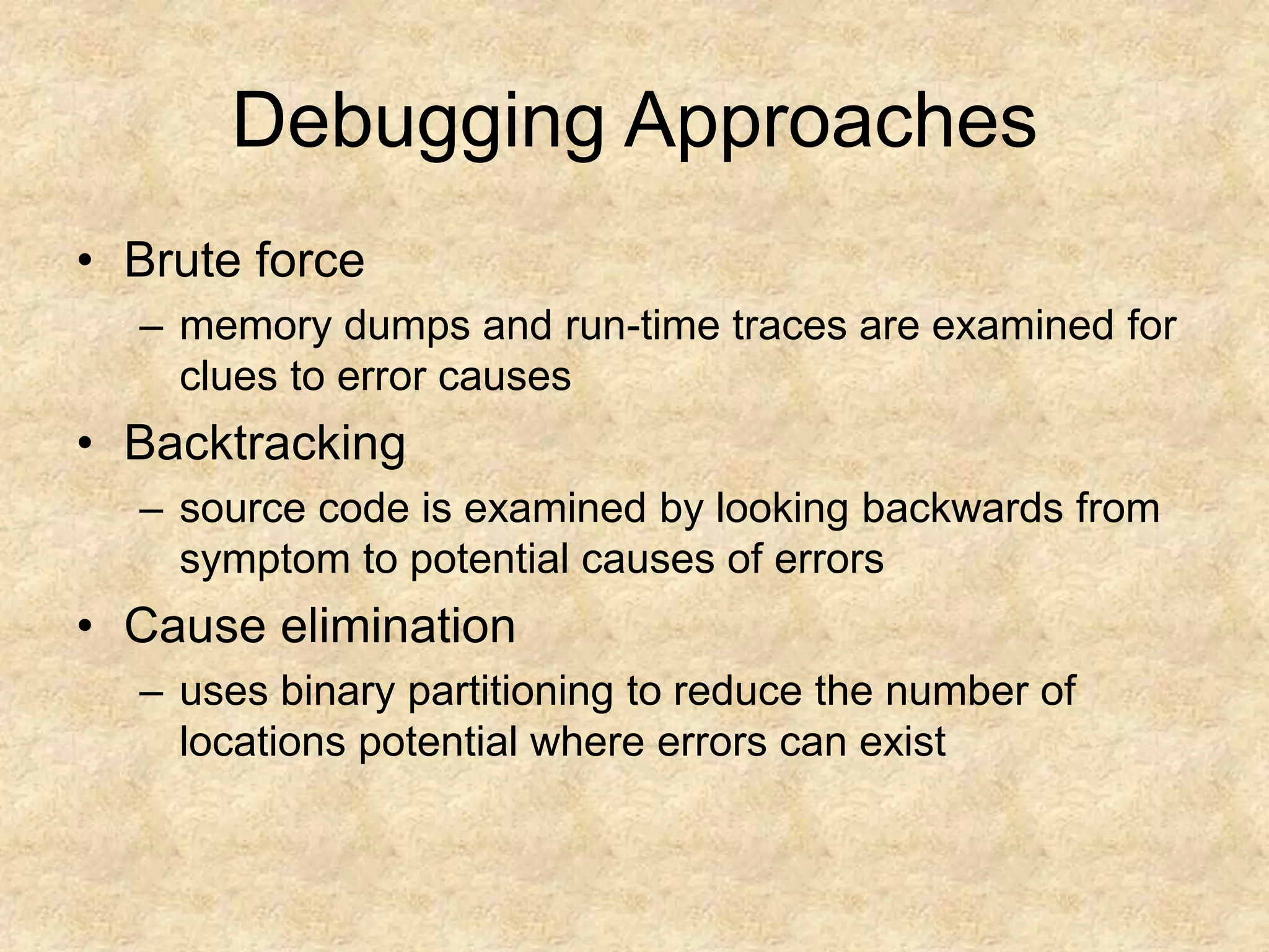 Debugging Approaches • Brute force – memory dumps and run-time traces are examined for clues to error causes • Backtracking – source code is examined by looking backwards from symptom to potential causes of errors • Cause elimination – uses binary partitioning to reduce the number of locations potential where errors can exist 