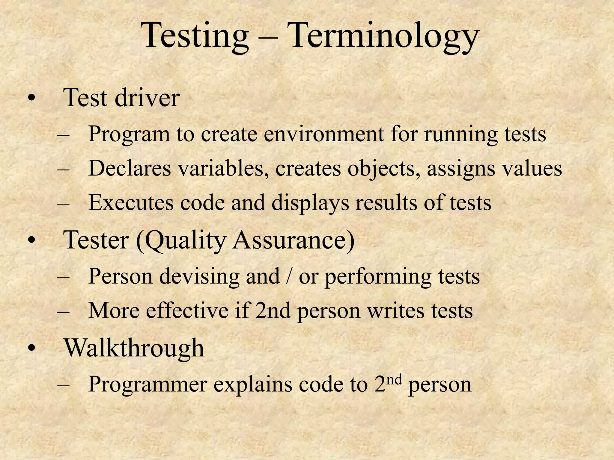 Testing – Terminology • Test driver – Program to create environment for running tests – Declares variables, creates objects, assigns values – Executes code and displays results of tests • Tester (Quality Assurance) – Person devising and / or performing tests – More effective if 2nd person writes tests • Walkthrough – Programmer explains code to 2nd person 