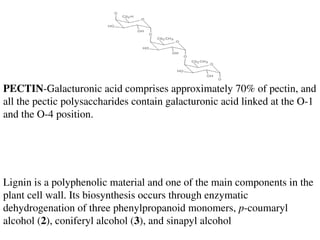 PECTIN-Galacturonic acid comprises approximately 70% of pectin, and
all the pectic polysaccharides contain galacturonic acid linked at the O-1
and the O-4 position.
Lignin is a polyphenolic material and one of the main components in the
plant cell wall. Its biosynthesis occurs through enzymatic
dehydrogenation of three phenylpropanoid monomers, p-coumaryl
alcohol (2), coniferyl alcohol (3), and sinapyl alcohol
 