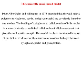The covalently cross-linked model
Peter Albersheim and colleagues in 1973 proposed that the wall matrix
polymers (xyloglucan, pectin, and glycoprotein) are covalently linked to
one another. The binding of xyloglucan to cellulose microfibrils results
in a non-covalently cross-linked cellulose-hemicellulose network that
gives the wall tensile strength. This model has been questioned because
of the lack of evidence for the existence of covalent linkages between
xyloglucan, pectin and glycoprotein.
 