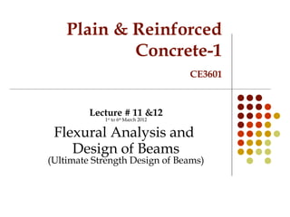 Plain & Reinforced
Concrete-1
CE3601
Lecture # 11 &12
1st
to 6th
March 2012
Flexural Analysis and
Design of Beams
(Ultimate Strength Design of Beams)
 