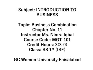 Subject: INTRODUCTION TO
BUSINESS
Topic: Business Combination
Chapter No. 11
Instructor Ms. Nimra Iqbal
Course Code: MGT-101
Credit Hours: 3(3-0)
Class: BS 1st (IBF)
GC Women University Faisalabad
 