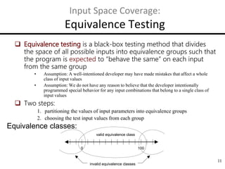 11
Input Space Coverage:
Equivalence Testing
 Equivalence testing is a black-box testing method that divides
the space of all possible inputs into equivalence groups such that
the program is expected to “behave the same” on each input
from the same group
• Assumption: A well-intentioned developer may have made mistakes that affect a whole
class of input values
• Assumption: We do not have any reason to believe that the developer intentionally
programmed special behavior for any input combinations that belong to a single class of
input values
 Two steps:
1. partitioning the values of input parameters into equivalence groups
2. choosing the test input values from each group
Equivalence classes:
0 100
valid equivalence class
invalid equivalence classes
0 100
valid equivalence class
invalid equivalence classes
 