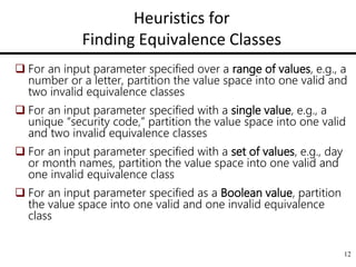 12
Heuristics for
Finding Equivalence Classes
 For an input parameter specified over a range of values, e.g., a
number or a letter, partition the value space into one valid and
two invalid equivalence classes
 For an input parameter specified with a single value, e.g., a
unique “security code,” partition the value space into one valid
and two invalid equivalence classes
 For an input parameter specified with a set of values, e.g., day
or month names, partition the value space into one valid and
one invalid equivalence class
 For an input parameter specified as a Boolean value, partition
the value space into one valid and one invalid equivalence
class
 
