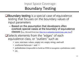 13
Input Space Coverage:
Boundary Testing
Boundary testing is a special case of equivalence
testing that focuses on the boundary values of
input parameters
– Based on the assumption that developers often
overlook special cases at the boundary of equivalence
classes (e.g., Microsoft Zune bug: https://en.m.wikipedia.org/wiki/Leap_year_bug )
Selects elements from the “edges” of each
equivalence class, or “outliers” such as
• zero, min/max values, empty set, empty string, and null
• confusion between > and >=
• palindromes (impossible to build an FSM to recognize a palindrome code)
• etc.
 