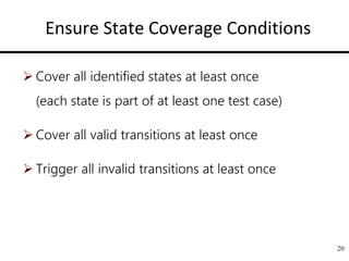 Ensure State Coverage Conditions
 Cover all identified states at least once
(each state is part of at least one test case)
 Cover all valid transitions at least once
 Trigger all invalid transitions at least once
20
 