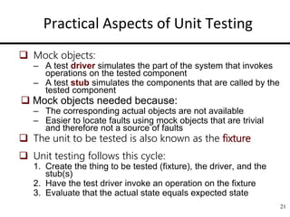 21
Practical Aspects of Unit Testing
 Mock objects:
– A test driver simulates the part of the system that invokes
operations on the tested component
– A test stub simulates the components that are called by the
tested component
 Mock objects needed because:
– The corresponding actual objects are not available
– Easier to locate faults using mock objects that are trivial
and therefore not a source of faults
 The unit to be tested is also known as the fixture
 Unit testing follows this cycle:
1. Create the thing to be tested (fixture), the driver, and the
stub(s)
2. Have the test driver invoke an operation on the fixture
3. Evaluate that the actual state equals expected state
 