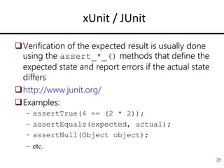 25
xUnit / JUnit
Verification of the expected result is usually done
using the assert_*_() methods that define the
expected state and report errors if the actual state
differs
http://www.junit.org/
Examples:
– assertTrue(4 == (2 * 2));
– assertEquals(expected, actual);
– assertNull(Object object);
– etc.
 