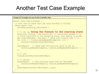 Another Test Case Example
26
Listing 2-2: Example test case for the Controller class.
public class ControllerTest {
// test case to check that the state Blocked is visited
@Test public void
enterKey_accepting_toBlocked() {
// 1. set up: bring the fixture to the starting state
Controller fixture = new Controller( /* constructor params */ );
// bring Controller to the Accepting state, just before it blocks
Key invalidTestKey = new Key( /* setup with invalid code */ );
for (i=0; i < fixture.getMaxNumOfAttempts(); i++) {
fixture.enterKey(invalidTestKey);
}
assertEqual( // check that the starting state is set up
fixture.getNumOfAttempts(), fixture.getMaxNumOfAttempts() – 1
);
// 2. act
fixture.enterKey(invalidTestKey);
// 3. verify
assertEqual( // the resulting state must be "Blocked"
fixture.getNumOfAttempts(), fixture.getMaxNumOfAttempts()
);
assertEqual(fixture.isBlocked(), true);
}
}
 
