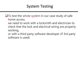 System Testing
To test the whole system in our case study of safe
home access,
we need to work with a locksmith and electrician to
check that the lock and electrical wiring are properly
working,
or with a third party software developer (if 3rd party
software is used)
 