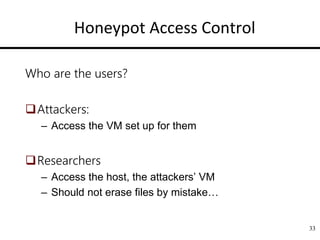 Honeypot Access Control
Who are the users?
Attackers:
– Access the VM set up for them
Researchers
– Access the host, the attackers’ VM
– Should not erase files by mistake…
33
 