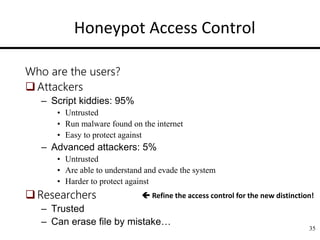 Honeypot Access Control
Who are the users?
Attackers
– Script kiddies: 95%
• Untrusted
• Run malware found on the internet
• Easy to protect against
– Advanced attackers: 5%
• Untrusted
• Are able to understand and evade the system
• Harder to protect against
Researchers
– Trusted
– Can erase file by mistake…
35
 Refine the access control for the new distinction!
 