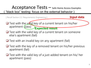 7
Acceptance Tests – Safe Home Access Examples
[ Recall Section 2.2: Requirements Engineering ]
 Test with the valid key of a current tenant on his/her
apartment (pass)
 Test with the valid key of a current tenant on someone
else’s apartment (fail)
 Test with an invalid key on any apartment (fail)
 Test with the key of a removed tenant on his/her previous
apartment (fail)
 Test with the valid key of a just-added tenant on his/ her
apartment (pass)
Input data
Expected result
( “black box” testing: focus on the external behavior )
 