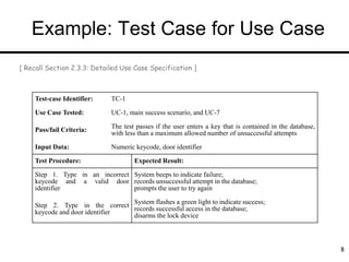 Example: Test Case for Use Case
8
8
Test-case Identifier: TC-1
Use Case Tested: UC-1, main success scenario, and UC-7
Pass/fail Criteria: The test passes if the user enters a key that is contained in the database,
with less than a maximum allowed number of unsuccessful attempts
Input Data: Numeric keycode, door identifier
Test Procedure: Expected Result:
Step 1. Type in an incorrect
keycode and a valid door
identifier
System beeps to indicate failure;
records unsuccessful attempt in the database;
prompts the user to try again
Step 2. Type in the correct
keycode and door identifier
System flashes a green light to indicate success;
records successful access in the database;
disarms the lock device
[ Recall Section 2.3.3: Detailed Use Case Specification ]
 