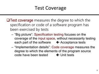 Test Coverage
Test coverage measures the degree to which the
specification or code of a software program has
been exercised by tests
– “Big picture”: Specification testing focuses on the
coverage of the input space, without necessarily testing
each part of the software  Acceptance tests
– “Implementation details”: Code coverage measures the
degree to which the elements of the program source
code have been tested  Unit tests
9
 