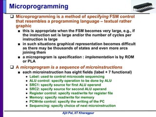 Ajit Pal, IIT Kharagpur
 Microprogramming is a method of specifying FSM control
that resembles a programming language – textual rather
graphic
■ this is appropriate when the FSM becomes very large, e.g., if
the instruction set is large and/or the number of cycles per
instruction is large
■ in such situations graphical representation becomes difficult
as there may be thousands of states and even more arcs
joining them
■ a microprogram is specification : implementation is by ROM
or PLA
 A microprogram is a sequence of microinstructions
■ each microinstruction has eight fields (label + 7 functional)
● Label: used to control microcode sequencing
● ALU control: specify operation to be done by ALU
● SRC1: specify source for first ALU operand
● SRC2: specify source for second ALU operand
● Register control: specify read/write for register file
● Memory: specify read/write for memory
● PCWrite control: specify the writing of the PC
● Sequencing: specify choice of next microinstruction
Microprogramming
 