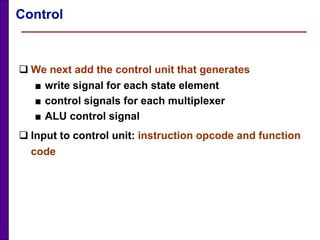 Control
 We next add the control unit that generates
■ write signal for each state element
■ control signals for each multiplexer
■ ALU control signal
 Input to control unit: instruction opcode and function
code
 